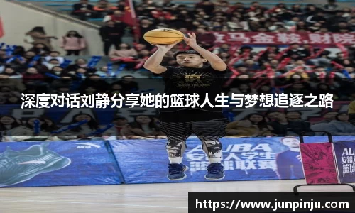 深度对话刘静分享她的篮球人生与梦想追逐之路