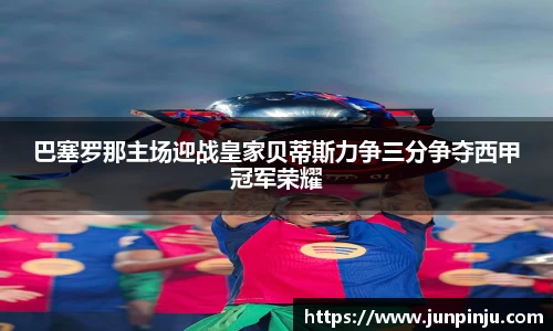巴塞罗那主场迎战皇家贝蒂斯力争三分争夺西甲冠军荣耀